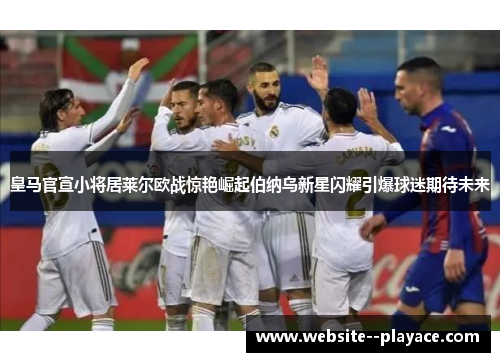 皇马官宣小将居莱尔欧战惊艳崛起伯纳乌新星闪耀引爆球迷期待未来