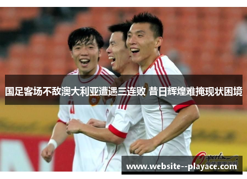 国足客场不敌澳大利亚遭遇三连败 昔日辉煌难掩现状困境