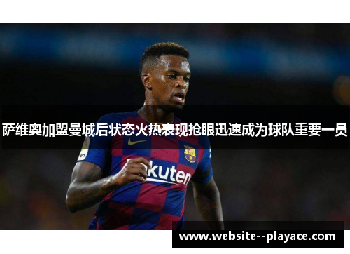 萨维奥加盟曼城后状态火热表现抢眼迅速成为球队重要一员 萨维奥加盟曼城后状态火热表现抢眼迅速成为球队重要一员