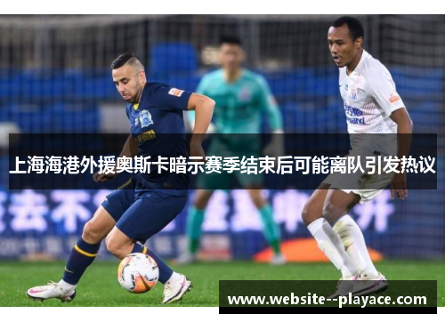上海海港外援奥斯卡暗示赛季结束后可能离队引发热议 上海海港外援奥斯卡暗示赛季结束后可能离队引发热议