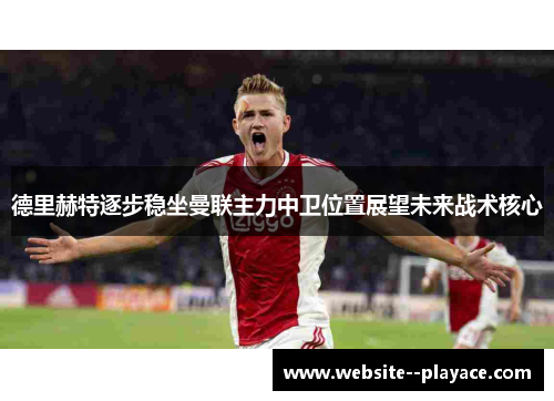 德里赫特逐步稳坐曼联主力中卫位置展望未来战术核心 德里赫特逐步稳坐曼联主力中卫位置展望未来战术核心