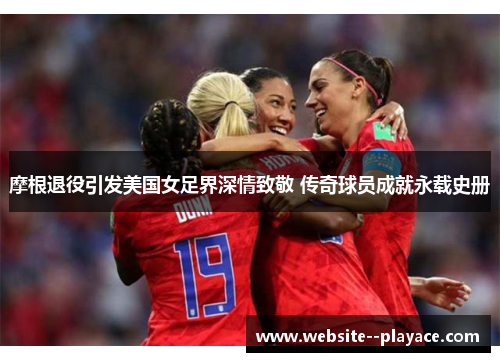 摩根退役引发美国女足界深情致敬 传奇球员成就永载史册 摩根退役引发美国女足界深情致敬 传奇球员成就永载史册