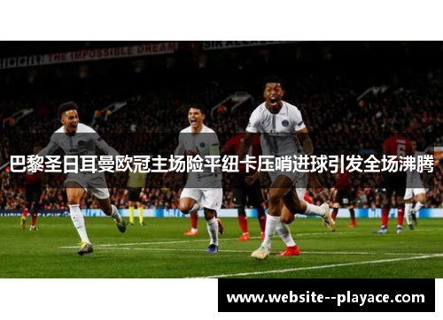 巴黎圣日耳曼欧冠主场险平纽卡压哨进球引发全场沸腾 巴黎圣日耳曼欧冠主场险平纽卡压哨进球引发全场沸腾